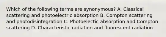 Which of the following terms are synonymous? A. Classical scattering and photoelectric absorption B. Compton scattering and photodisintegration C. Photoelectic absorption and Compton scattering D. Characteristic radiation and fluorescent radiation