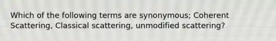 Which of the following terms are synonymous; Coherent Scattering, Classical scattering, unmodified scattering?