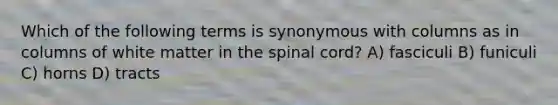 Which of the following terms is synonymous with columns as in columns of white matter in the spinal cord? A) fasciculi B) funiculi C) horns D) tracts