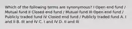 Which of the following terms are synonymous? I Open end fund / Mutual fund II Closed end fund / Mutual fund III Open end fund / Publicly traded fund IV Closed end fund / Publicly traded fund A. I and II B. III and IV C. I and IV D. II and III