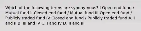 Which of the following terms are synonymous? I Open end fund / Mutual fund II Closed end fund / Mutual fund III Open end fund / Publicly traded fund IV Closed end fund / Publicly traded fund A. I and II B. III and IV C. I and IV D. II and III