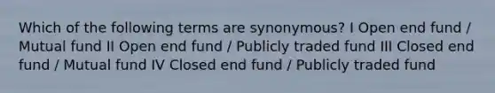 Which of the following terms are synonymous? I Open end fund / Mutual fund II Open end fund / Publicly traded fund III Closed end fund / Mutual fund IV Closed end fund / Publicly traded fund