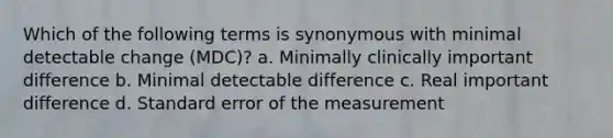 Which of the following terms is synonymous with minimal detectable change (MDC)? a. Minimally clinically important difference b. Minimal detectable difference c. Real important difference d. Standard error of the measurement