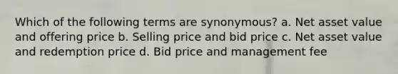 Which of the following terms are synonymous? a. Net asset value and offering price b. Selling price and bid price c. Net asset value and redemption price d. Bid price and management fee