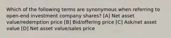 Which of the following terms are synonymous when referring to open-end investment company shares? [A] Net asset value/redemption price [B] Bid/offering price [C] Ask/net asset value [D] Net asset value/sales price