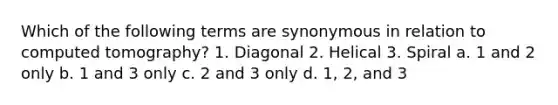 Which of the following terms are synonymous in relation to computed tomography? 1. Diagonal 2. Helical 3. Spiral a. 1 and 2 only b. 1 and 3 only c. 2 and 3 only d. 1, 2, and 3