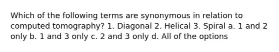 Which of the following terms are synonymous in relation to computed tomography? 1. Diagonal 2. Helical 3. Spiral a. 1 and 2 only b. 1 and 3 only c. 2 and 3 only d. All of the options