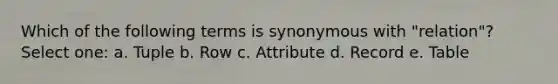 Which of the following terms is synonymous with "relation"? Select one: a. Tuple b. Row c. Attribute d. Record e. Table