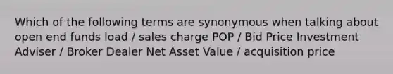 Which of the following terms are synonymous when talking about open end funds load / sales charge POP / Bid Price Investment Adviser / Broker Dealer Net Asset Value / acquisition price