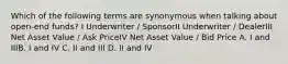 Which of the following terms are synonymous when talking about open-end funds? I Underwriter / SponsorII Underwriter / DealerIII Net Asset Value / Ask PriceIV Net Asset Value / Bid Price A. I and IIIB. I and IV C. II and III D. II and IV