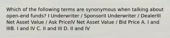 Which of the following terms are synonymous when talking about open-end funds? I Underwriter / SponsorII Underwriter / DealerIII Net Asset Value / Ask PriceIV Net Asset Value / Bid Price A. I and IIIB. I and IV C. II and III D. II and IV