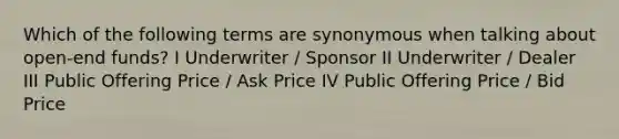 Which of the following terms are synonymous when talking about open-end funds? I Underwriter / Sponsor II Underwriter / Dealer III Public Offering Price / Ask Price IV Public Offering Price / Bid Price