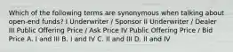 Which of the following terms are synonymous when talking about open-end funds? I Underwriter / Sponsor II Underwriter / Dealer III Public Offering Price / Ask Price IV Public Offering Price / Bid Price A. I and III B. I and IV C. II and III D. II and IV