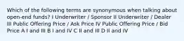 Which of the following terms are synonymous when talking about open-end funds? I Underwriter / Sponsor II Underwriter / Dealer III Public Offering Price / Ask Price IV Public Offering Price / Bid Price A I and III B I and IV C II and III D II and IV