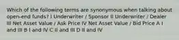 Which of the following terms are synonymous when talking about open-end funds? I Underwriter / Sponsor II Underwriter / Dealer III Net Asset Value / Ask Price IV Net Asset Value / Bid Price A I and III B I and IV C II and III D II and IV