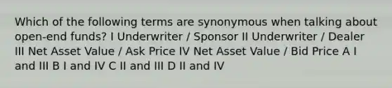 Which of the following terms are synonymous when talking about open-end funds? I Underwriter / Sponsor II Underwriter / Dealer III Net Asset Value / Ask Price IV Net Asset Value / Bid Price A I and III B I and IV C II and III D II and IV