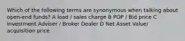 Which of the following terms are synonymous when talking about open-end funds? A load / sales charge B POP / Bid price C Investment Adviser / Broker Dealer D Net Asset Value/ acquisition price