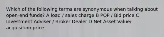 Which of the following terms are synonymous when talking about open-end funds? A load / sales charge B POP / Bid price C Investment Adviser / Broker Dealer D Net Asset Value/ acquisition price