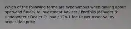 Which of the following terms are synonymous when talking about open-end funds? A: Investment Adviser / Portfolio Manager B: Underwriter / Dealer C: load / 12b-1 fee D: Net Asset Value/ acquisition price