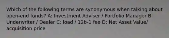 Which of the following terms are synonymous when talking about open-end funds? A: Investment Adviser / Portfolio Manager B: Underwriter / Dealer C: load / 12b-1 fee D: Net Asset Value/ acquisition price