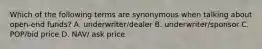 Which of the following terms are synonymous when talking about open-end funds? A. underwriter/dealer B. underwriter/sponsor C. POP/bid price D. NAV/ ask price