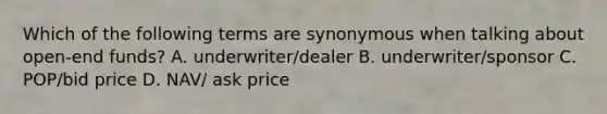 Which of the following terms are synonymous when talking about open-end funds? A. underwriter/dealer B. underwriter/sponsor C. POP/bid price D. NAV/ ask price