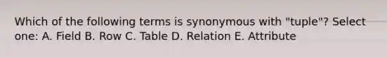 Which of the following terms is synonymous with "tuple"? Select one: A. Field B. Row C. Table D. Relation E. Attribute