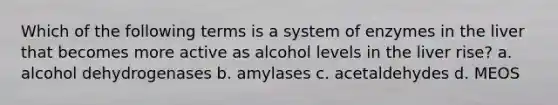 Which of the following terms is a system of enzymes in the liver that becomes more active as alcohol levels in the liver rise? a. alcohol dehydrogenases b. amylases c. acetaldehydes d. MEOS