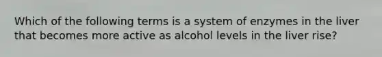 Which of the following terms is a system of enzymes in the liver that becomes more active as alcohol levels in the liver rise?