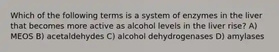 Which of the following terms is a system of enzymes in the liver that becomes more active as alcohol levels in the liver rise? A) MEOS B) acetaldehydes C) alcohol dehydrogenases D) amylases