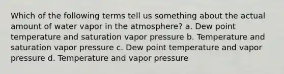 Which of the following terms tell us something about the actual amount of water vapor in the atmosphere? a. Dew point temperature and saturation vapor pressure b. Temperature and saturation vapor pressure c. Dew point temperature and vapor pressure d. Temperature and vapor pressure