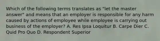 Which of the following terms translates as "let the master answer" and means that an employer is responsible for any harm caused by actions of employee while employee is carrying out business of the employer? A. Res Ipsa Loquitur B. Carpe Dier C. Quid Pro Quo D. Respondent Superior