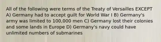 All of the following were terms of the Treaty of Versailles EXCEPT A) Germany had to accept guilt for World War I B) Germany's army was limited to 100,000 men C) Germany lost their colonies and some lands in Europe D) Germany's navy could have unlimited numbers of submarines