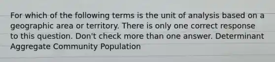 For which of the following terms is the unit of analysis based on a geographic area or territory. There is only one correct response to this question. Don't check more than one answer. Determinant Aggregate Community Population