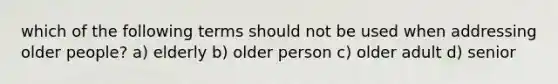 which of the following terms should not be used when addressing older people? a) elderly b) older person c) older adult d) senior