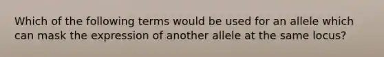 Which of the following terms would be used for an allele which can mask the expression of another allele at the same locus?