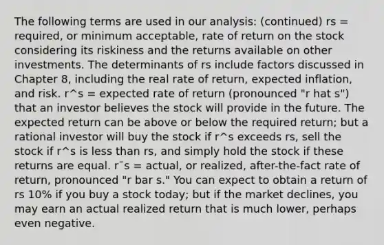 The following terms are used in our analysis: (continued) rs = required, or minimum acceptable, rate of return on the stock considering its riskiness and the returns available on other investments. The determinants of rs include factors discussed in Chapter 8, including the real rate of return, expected inflation, and risk. r^s = expected rate of return (pronounced "r hat s") that an investor believes the stock will provide in the future. The expected return can be above or below the required return; but a rational investor will buy the stock if r^s exceeds rs, sell the stock if r^s is <a href='https://www.questionai.com/knowledge/k7BtlYpAMX-less-than' class='anchor-knowledge'>less than</a> rs, and simply hold the stock if these returns are equal. r¯s = actual, or realized, after-the-fact rate of return, pronounced "r bar s." You can expect to obtain a return of rs 10% if you buy a stock today; but if the market declines, you may earn an actual realized return that is much lower, perhaps even negative.