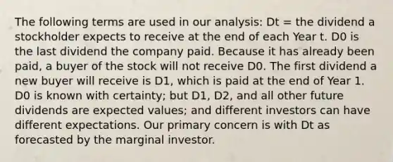 The following terms are used in our analysis: Dt = the dividend a stockholder expects to receive at the end of each Year t. D0 is the last dividend the company paid. Because it has already been paid, a buyer of the stock will not receive D0. The first dividend a new buyer will receive is D1, which is paid at the end of Year 1. D0 is known with certainty; but D1, D2, and all other future dividends are expected values; and different investors can have different expectations. Our primary concern is with Dt as forecasted by the marginal investor.