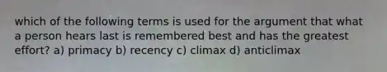 which of the following terms is used for the argument that what a person hears last is remembered best and has the greatest effort? a) primacy b) recency c) climax d) anticlimax