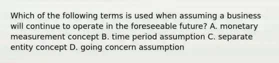 Which of the following terms is used when assuming a business will continue to operate in the foreseeable future? A. monetary measurement concept B. time period assumption C. separate entity concept D. going concern assumption