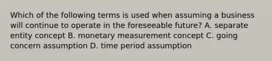 Which of the following terms is used when assuming a business will continue to operate in the foreseeable future? A. separate entity concept B. monetary measurement concept C. going concern assumption D. time period assumption