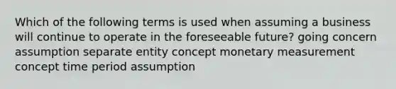 Which of the following terms is used when assuming a business will continue to operate in the foreseeable future? going concern assumption separate entity concept monetary measurement concept time period assumption