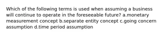 Which of the following terms is used when assuming a business will continue to operate in the foreseeable future? a.monetary measurement concept b.separate entity concept c.going concern assumption d.time period assumption