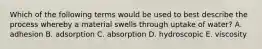Which of the following terms would be used to best describe the process whereby a material swells through uptake of water? A. adhesion B. adsorption C. absorption D. hydroscopic E. viscosity