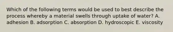 Which of the following terms would be used to best describe the process whereby a material swells through uptake of water? A. adhesion B. adsorption C. absorption D. hydroscopic E. viscosity