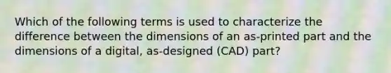 Which of the following terms is used to characterize the difference between the dimensions of an as-printed part and the dimensions of a digital, as-designed (CAD) part?