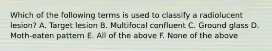 Which of the following terms is used to classify a radiolucent lesion? A. Target lesion B. Multifocal confluent C. Ground glass D. Moth-eaten pattern E. All of the above F. None of the above