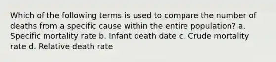 Which of the following terms is used to compare the number of deaths from a specific cause within the entire population? a. Specific mortality rate b. Infant death date c. Crude mortality rate d. Relative death rate