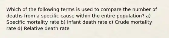 Which of the following terms is used to compare the number of deaths from a specific cause within the entire population? a) Specific mortality rate b) Infant death rate c) Crude mortality rate d) Relative death rate