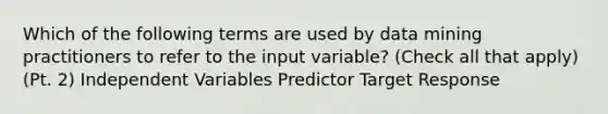 Which of the following terms are used by data mining practitioners to refer to the input variable? (Check all that apply) (Pt. 2) Independent Variables Predictor Target Response